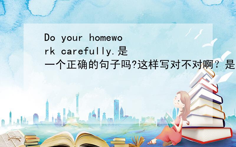 Do your homework carefully.是一个正确的句子吗?这样写对不对啊？是不是一个正确的祈使句什么的。迅速啊！！！急！！！仅限5分钟！！