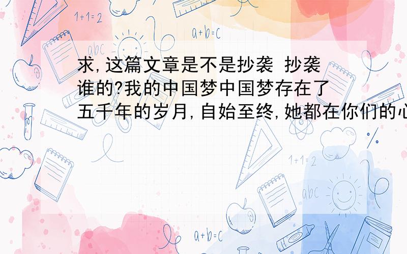 求,这篇文章是不是抄袭 抄袭谁的?我的中国梦中国梦存在了五千年的岁月,自始至终,她都在你们的心底,无声无息.有时,她是你们前进的动力,使你们在理想的世界中遨游.有时,她是你们严谨的