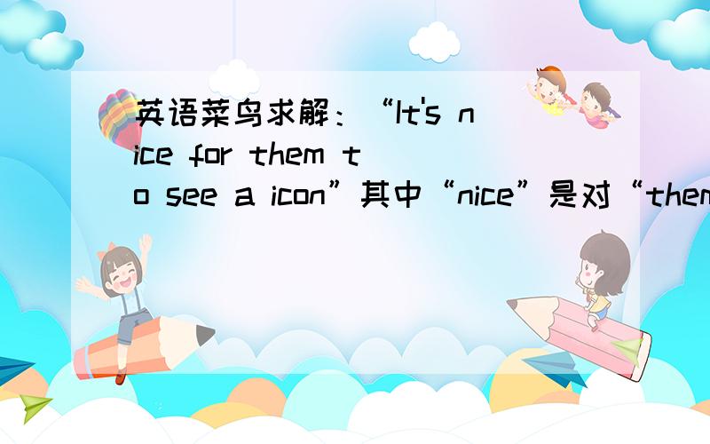 英语菜鸟求解：“It's nice for them to see a icon”其中“nice”是对“them”而言还是对说话者而言?