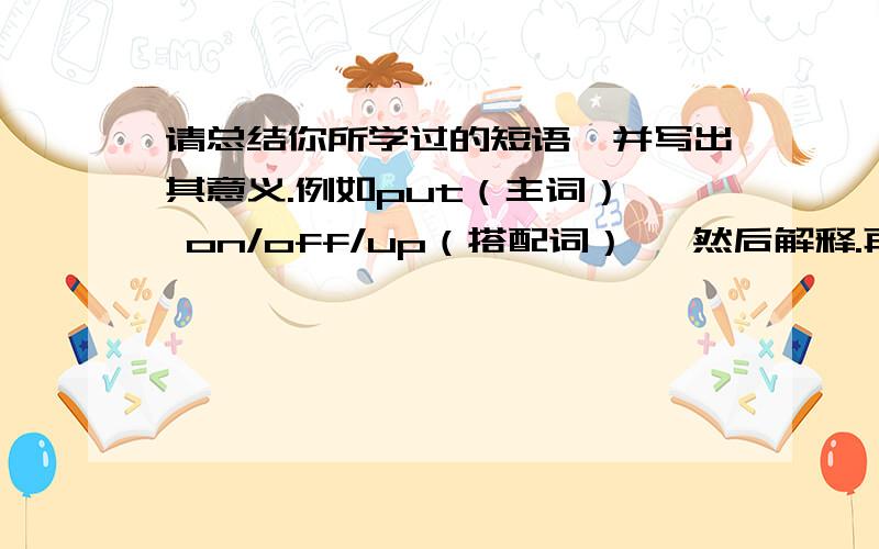 请总结你所学过的短语,并写出其意义.例如put（主词）  on/off/up（搭配词）   然后解释.再写出例句!感谢...抱歉写这些会浪费您很多的时间...