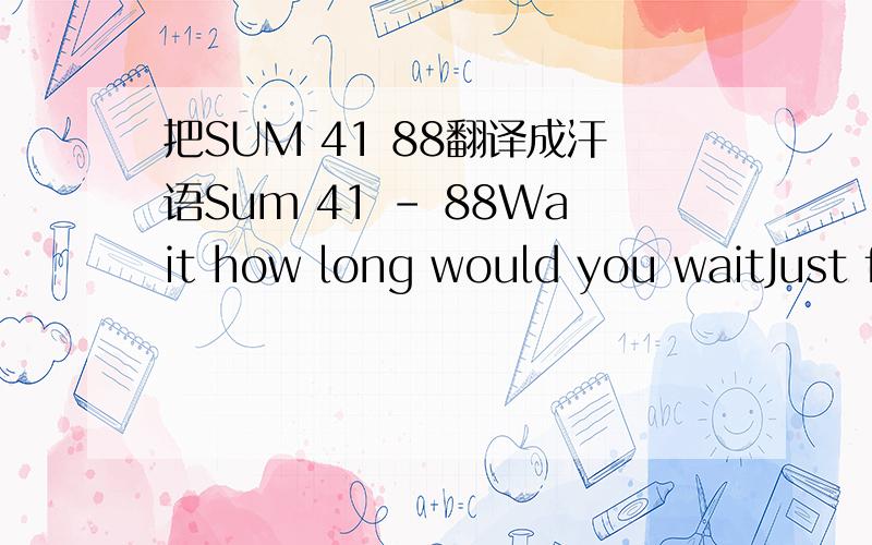 把SUM 41 88翻译成汗语Sum 41 - 88Wait how long would you waitJust for me to callI know you make mistakesYeah butI hope some day you have it allCause I feel like a prisonerTrapped inside your broken worldWhile I'm playing the victim againRunning