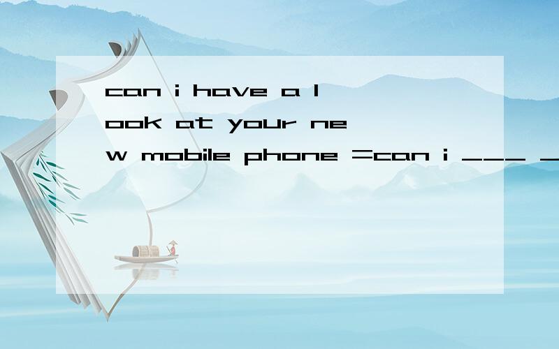 can i have a look at your new mobile phone =can i ___ ___your new mobile phone