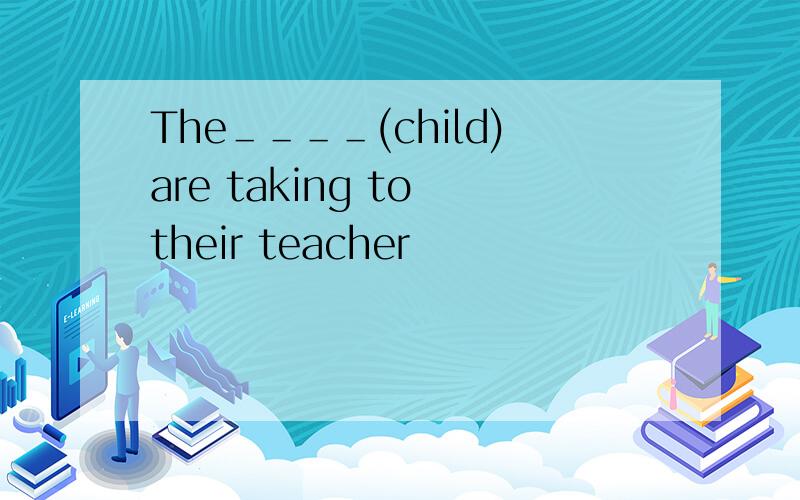 The＿＿＿＿(child)are taking to their teacher