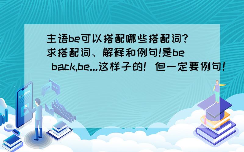 主语be可以搭配哪些搭配词?求搭配词、解释和例句!是be back,be...这样子的！但一定要例句！