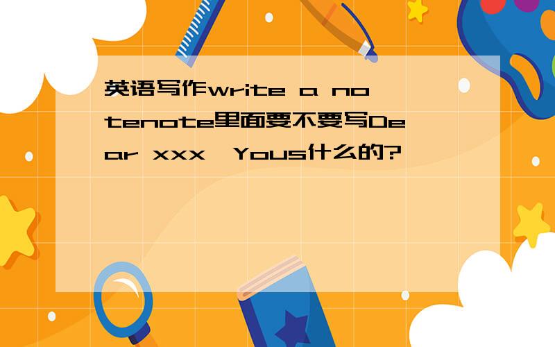 英语写作write a notenote里面要不要写Dear xxx,Yous什么的?