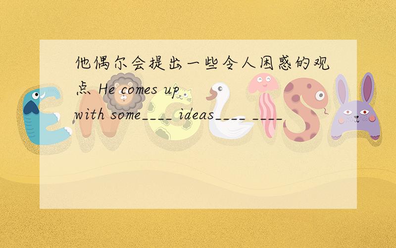 他偶尔会提出一些令人困惑的观点 He comes up with some____ ideas____ ____