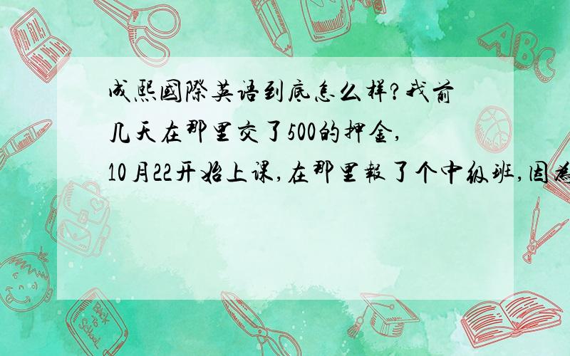 成熙国际英语到底怎么样?我前几天在那里交了500的押金,10月22开始上课,在那里报了个中级班,因为有去听课了,感觉蛮好的,然后和那些学姐交流了一下,他们都在那里学了2年了,口语很厉害.我