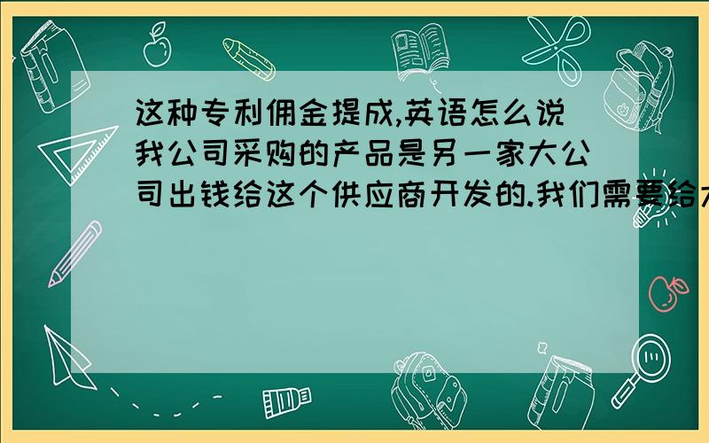 这种专利佣金提成,英语怎么说我公司采购的产品是另一家大公司出钱给这个供应商开发的.我们需要给大公司专利佣金（提成）.这个提成,应该怎么表述?中文怎么说好?英文怎么说好?