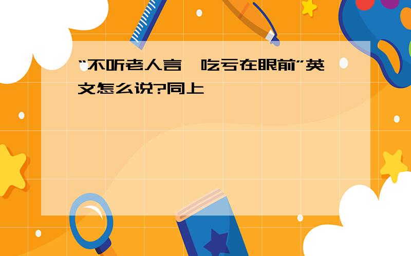 “不听老人言,吃亏在眼前”英文怎么说?同上