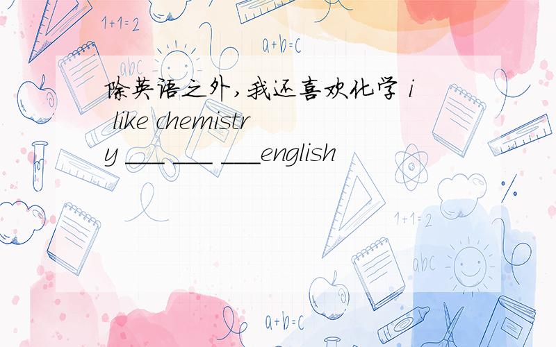 除英语之外,我还喜欢化学 i like chemistry ___ ___ ___english