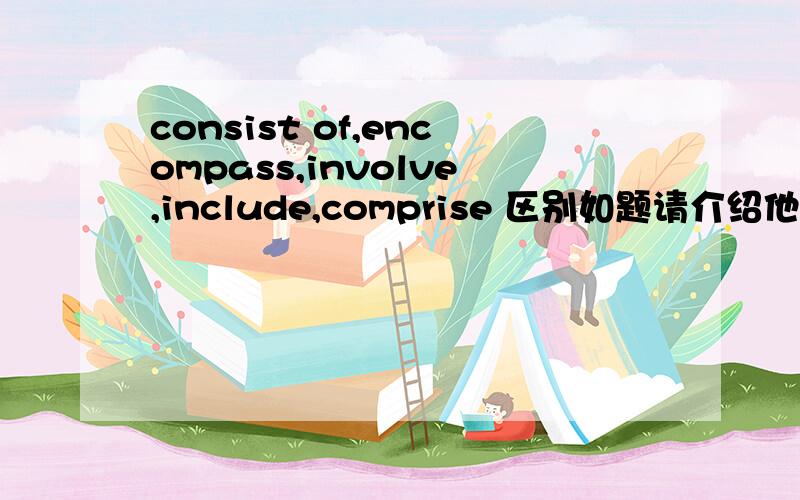 consist of,encompass,involve,include,comprise 区别如题请介绍他们之间具体使用的区别和每个单词一个例句