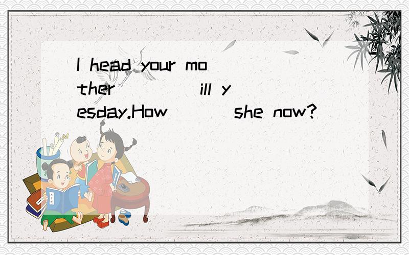 I head your mother ____ill yesday.How ___she now?