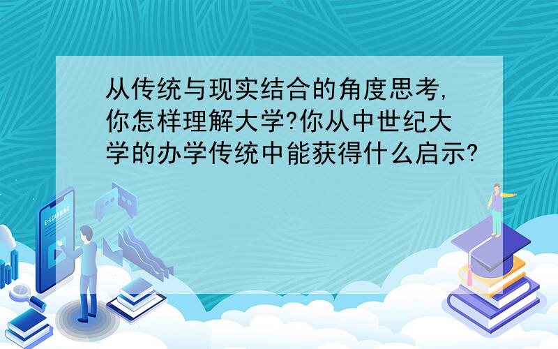 从传统与现实结合的角度思考,你怎样理解大学?你从中世纪大学的办学传统中能获得什么启示?