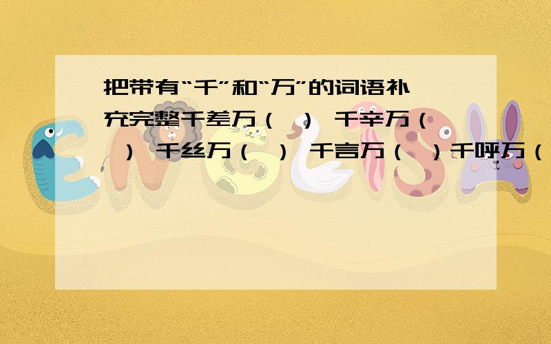 把带有“千”和“万”的词语补充完整千差万（ ） 千辛万（ ） 千丝万（ ） 千言万（ ）千呼万（ ） 千头万（ ） 千山万（ ） 千军万（ ）