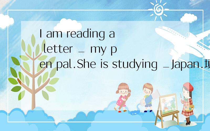 I am reading a letter _ my pen pal.She is studying _Japan.填空,初一下学期的,人教版.填的是介词。