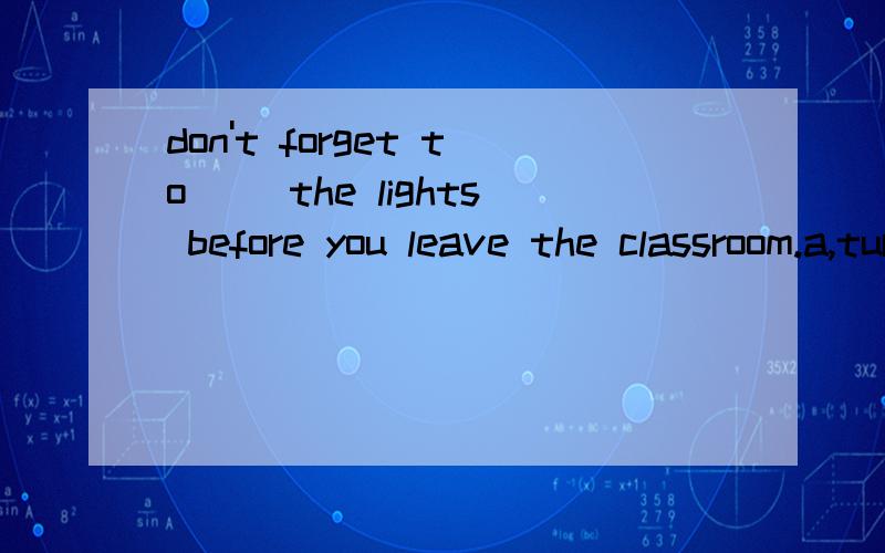 don't forget to __the lights before you leave the classroom.a,turn off b,turn down c,turn upd,turn on 选哪个,为什么,