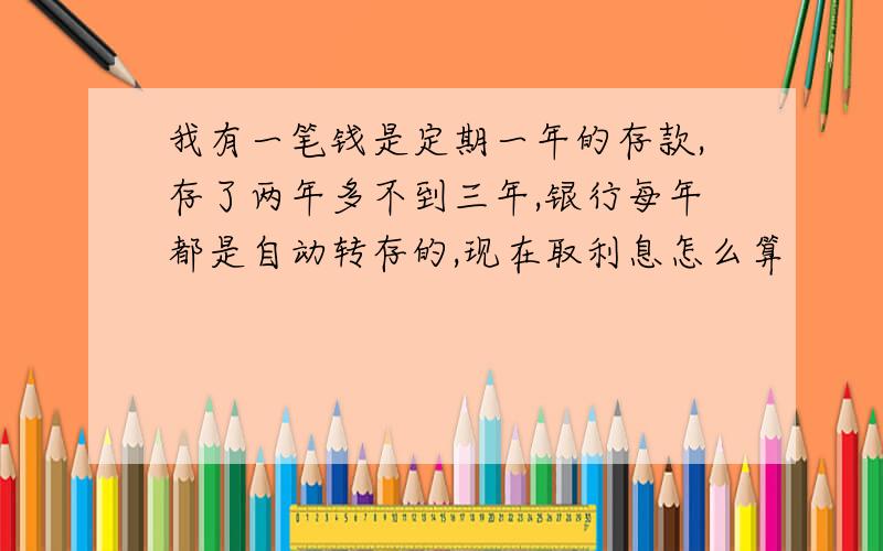 我有一笔钱是定期一年的存款,存了两年多不到三年,银行每年都是自动转存的,现在取利息怎么算