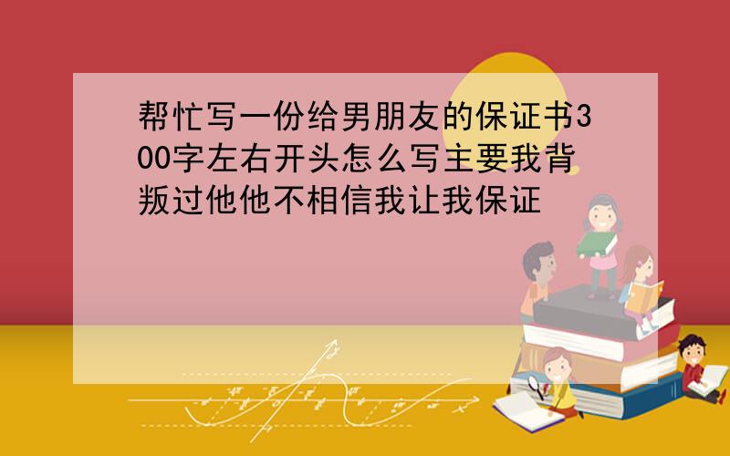 帮忙写一份给男朋友的保证书300字左右开头怎么写主要我背叛过他他不相信我让我保证