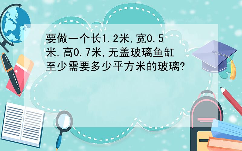 要做一个长1.2米,宽0.5米,高0.7米,无盖玻璃鱼缸至少需要多少平方米的玻璃?