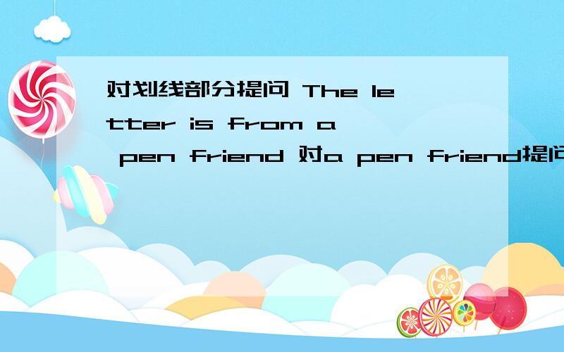 对划线部分提问 The letter is from a pen friend 对a pen friend提问快