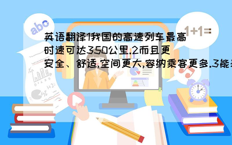 英语翻译1我国的高速列车最高时速可达350公里.2而且更安全、舒适,空间更大,容纳乘客更多.3能耗低、污染轻、噪音小.4高速铁路占地只有高速公路的一半.会尽快采纳的