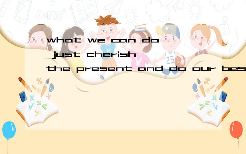 what we can do just cherish the present and do our best for not going to