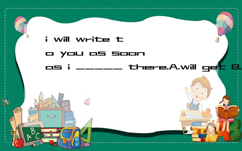 i will write to you as soon as i _____ there.A.will get B.get c.am getting d.gets这道题应该选哪个,为什么?请说明为什么这么选的理由？为什么不选 A,或C?