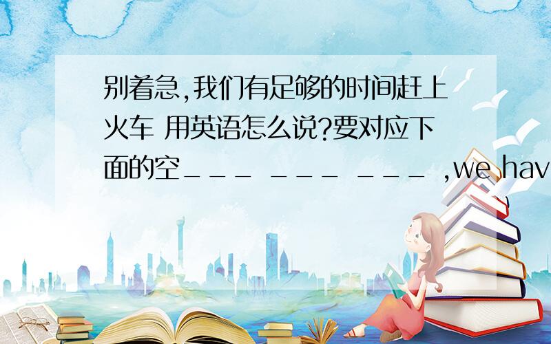 别着急,我们有足够的时间赶上火车 用英语怎么说?要对应下面的空___ ___ ___ ,we have ___ ___time to catch the train.have 后面有两个空