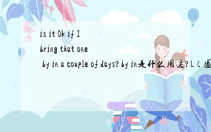 is it Ok if I bring that one by in a couple of days?by in是什么用法?L（图书管理员）:I see you've got some books there.Is that the one you were asked to return?S（学生）:No,I left it in my dorm room.These are books I need to check out
