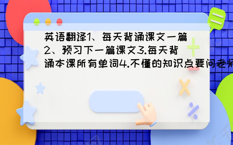 英语翻译1、每天背诵课文一篇2、预习下一篇课文3.每天背诵本课所有单词4.不懂的知识点要问老师8点之前的,加再加30分