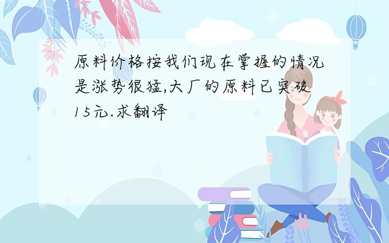 原料价格按我们现在掌握的情况是涨势很猛,大厂的原料已突破15元.求翻译