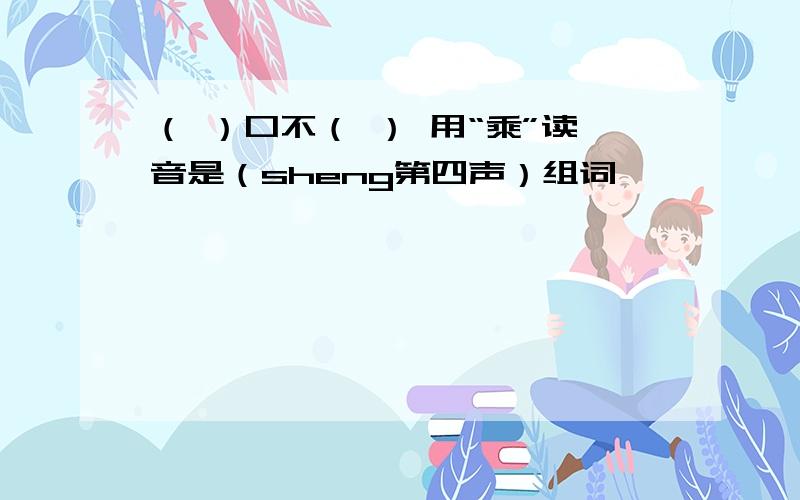 （ ）口不（ ） 用“乘”读音是（sheng第四声）组词