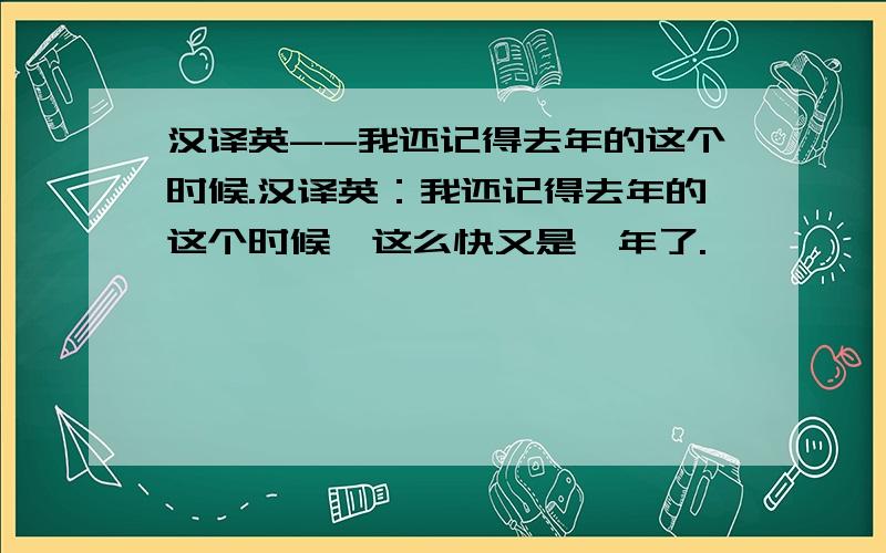 汉译英--我还记得去年的这个时候.汉译英：我还记得去年的这个时候,这么快又是一年了.