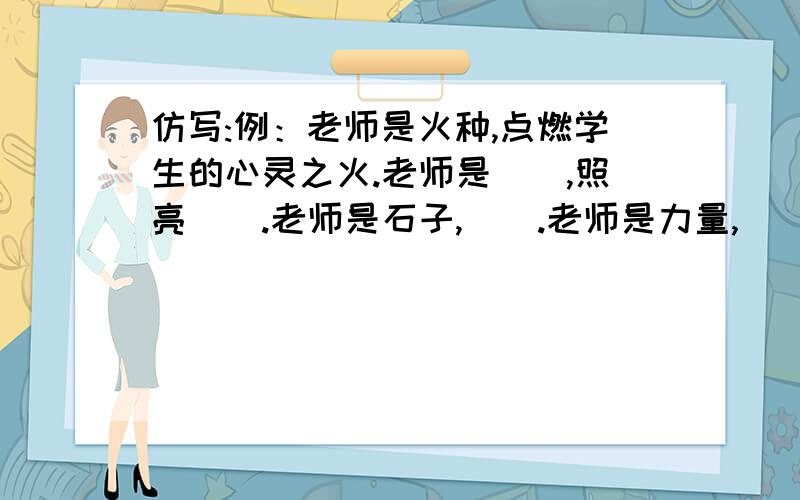 仿写:例：老师是火种,点燃学生的心灵之火.老师是（）,照亮（）.老师是石子,（）.老师是力量,（）.老师是火炬,（）.老师是阶梯,（）.