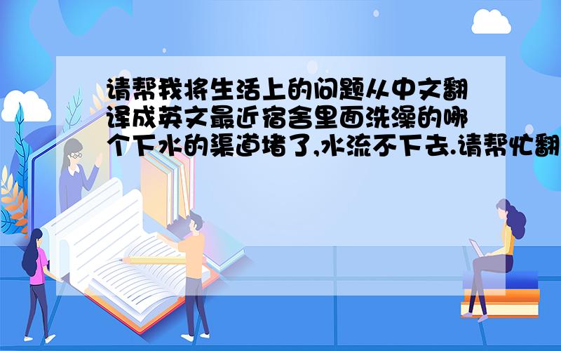 请帮我将生活上的问题从中文翻译成英文最近宿舍里面洗澡的哪个下水的渠道堵了,水流不下去.请帮忙翻译成英文.谢谢.