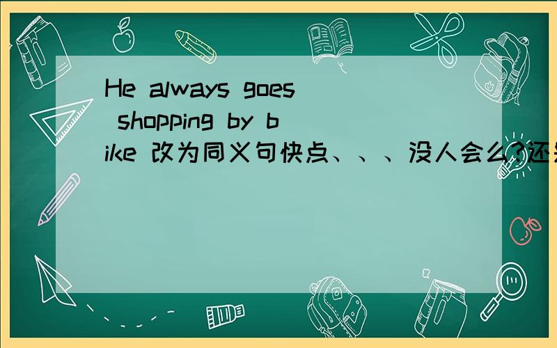 He always goes shopping by bike 改为同义句快点、、、没人会么?还是没注意到、、、求求你们快点啦、、今晚就要、、、