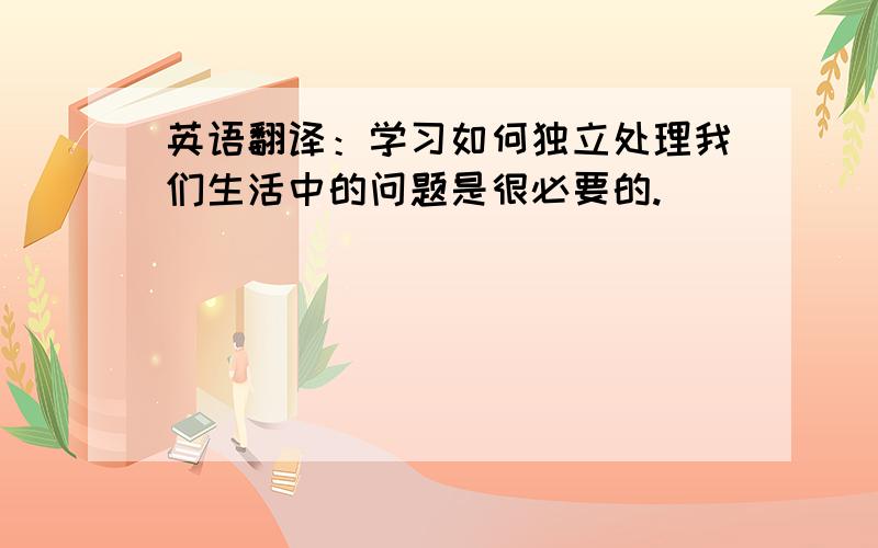 英语翻译：学习如何独立处理我们生活中的问题是很必要的.