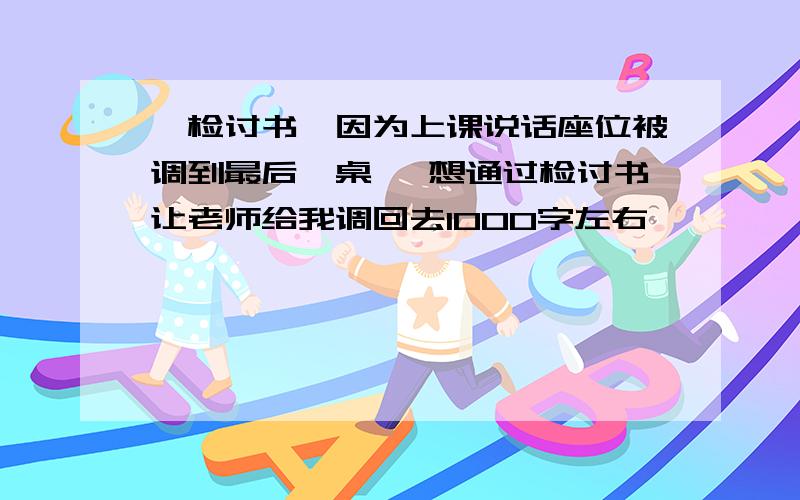 《检讨书》因为上课说话座位被调到最后一桌 ,想通过检讨书让老师给我调回去1000字左右