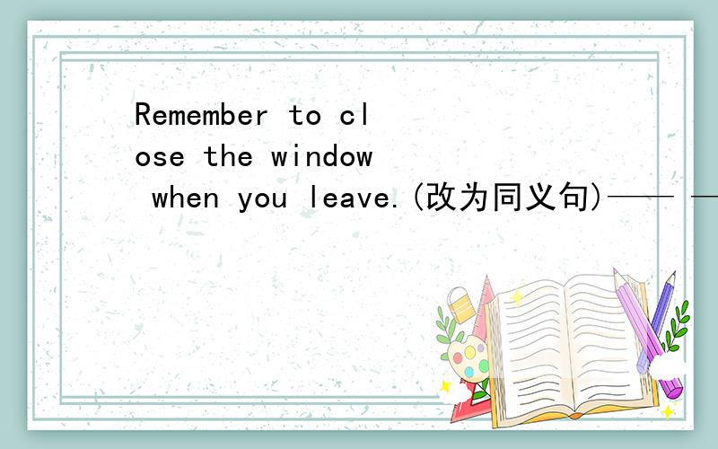 Remember to close the window when you leave.(改为同义句)—— ——to close the window when you leave.