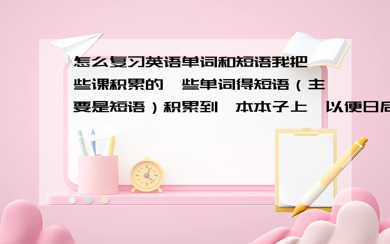 怎么复习英语单词和短语我把一些课积累的一些单词得短语（主要是短语）积累到一本本子上,以便日后复习.但要怎么去复习呢?怎么才知道自己是否已经掌握好了这些短语?