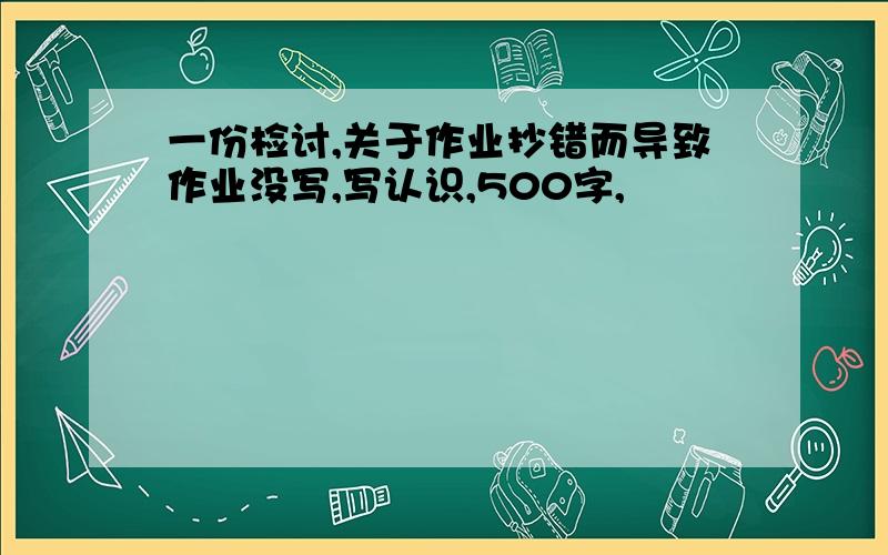 一份检讨,关于作业抄错而导致作业没写,写认识,500字,