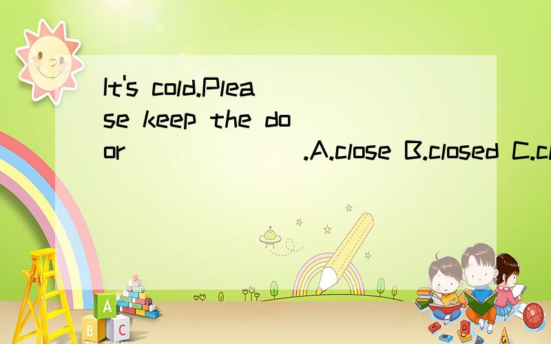 It's cold.Please keep the door_______.A.close B.closed C.closes D.closingIt's cold.Please keep the door_______.A.close B.closed C.closes D.closing请回答出选择什么,并说明原因!