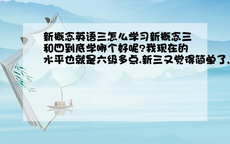 新概念英语三怎么学习新概念三和四到底学哪个好呢?我现在的水平也就是六级多点.新三又觉得简单了,新四又觉得句子太长,篇幅太多.我好纠结啊.如果只是为了提高口语和写作,新四好还是新