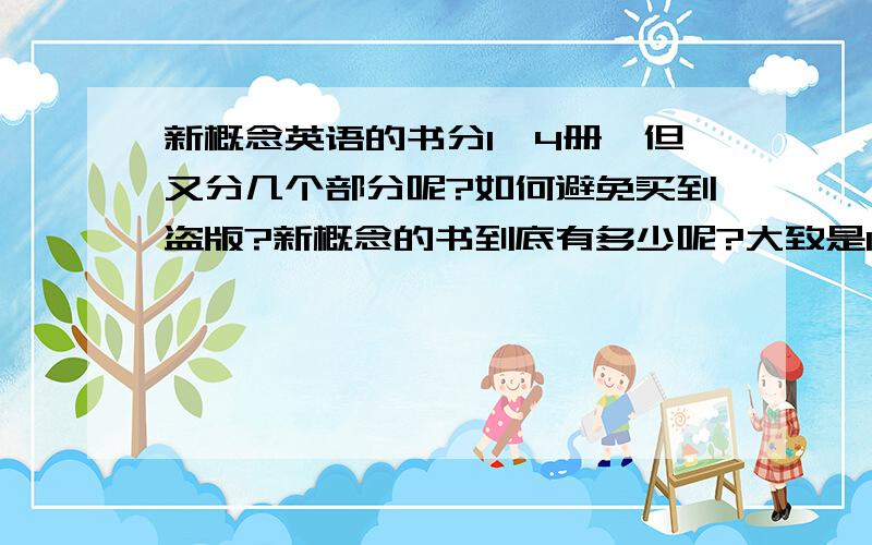 新概念英语的书分1—4册,但又分几个部分呢?如何避免买到盗版?新概念的书到底有多少呢?大致是1-4册,但还有许多什么“新概念英语语法手册”“词汇手册”之类的,这样的旁支有多少,分哪几