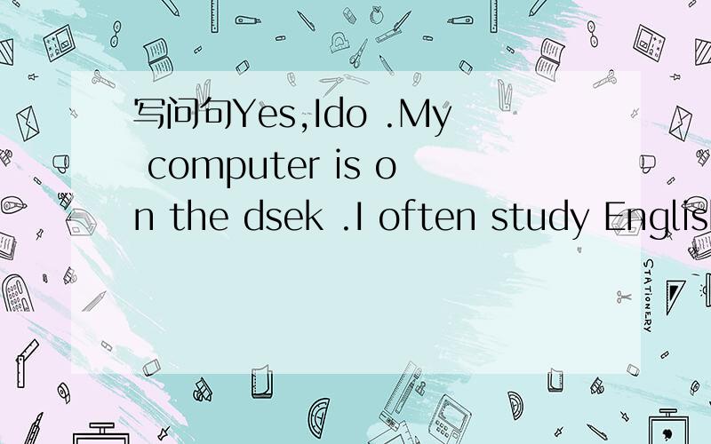 写问句Yes,Ido .My computer is on the dsek .I often study English on the computer