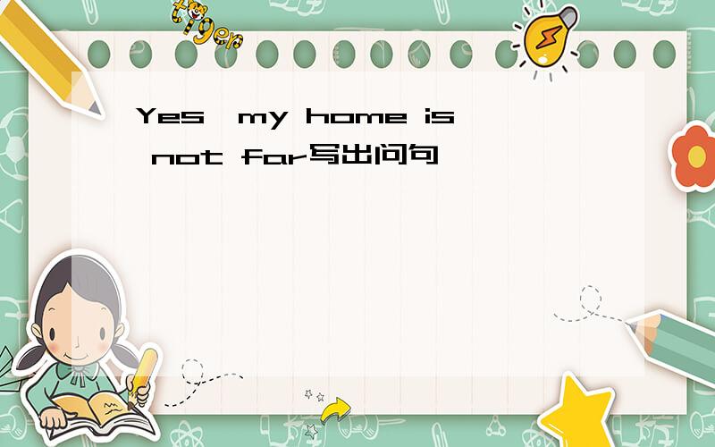 Yes,my home is not far写出问句