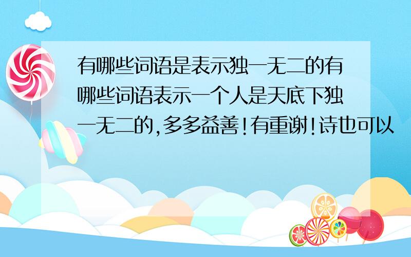 有哪些词语是表示独一无二的有哪些词语表示一个人是天底下独一无二的,多多益善!有重谢!诗也可以