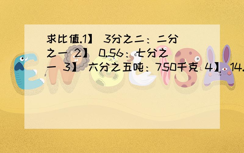 求比值.1】 3分之二：二分之一 2】 0.56：七分之一 3】 六分之五吨：750千克 4】 14.4：0.36 5】求比值.1】 3分之二：二分之一 2】 0.56：七分之一 3】 六分之五吨：750千克 4】 14.4：0.36 5】 0.25：1.