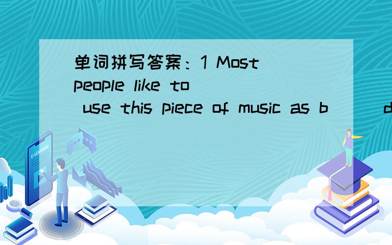 单词拼写答案：1 Most people like to use this piece of music as b( ) during the break2 When I reached school yesterday,the class had already b( )3 There's d( ) in front.A big hole,you see?4 We are c( )empty bottles to raise money for poor kids.