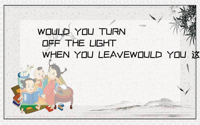 WOULD YOU TURN OFF THE LIGHT WHEN YOU LEAVEWOULD YOU 这种句型开头是什么意思